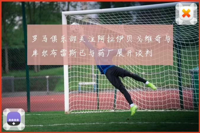 罗马俱乐部关注阿拉伊贝戈维奇与库尔布雷斯已与药厂展开谈判