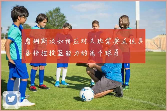 詹姆斯谈如何应对文班需要五位具备传控投篮能力的高个球员