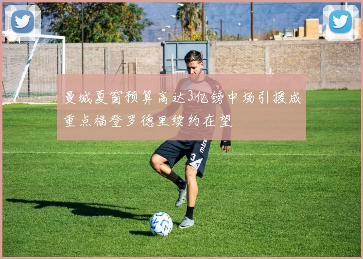 曼城夏窗预算高达3亿镑中场引援成重点福登罗德里续约在望
