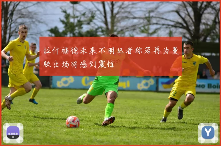 拉什福德未来不明记者称若再为曼联出场将感到震惊