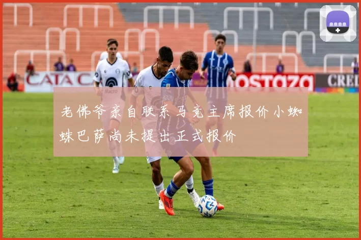 老佛爷亲自联系马竞主席报价小蜘蛛巴萨尚未提出正式报价