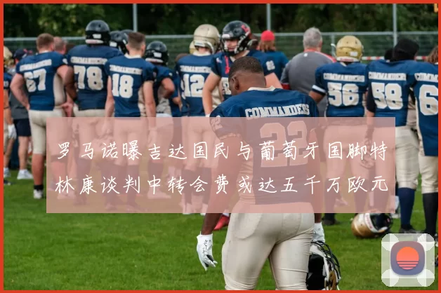 罗马诺曝吉达国民与葡萄牙国脚特林康谈判中转会费或达五千万欧元
