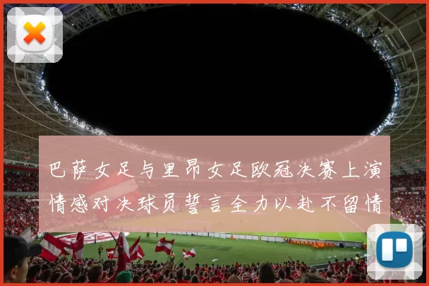 巴萨女足与里昂女足欧冠决赛上演情感对决球员誓言全力以赴不留情面