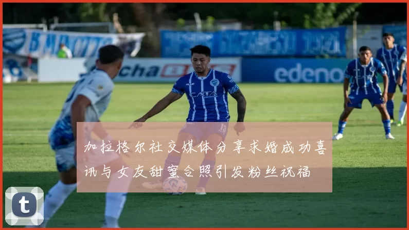 加拉格尔社交媒体分享求婚成功喜讯与女友甜蜜合照引发粉丝祝福