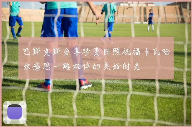 巴斯克斯分享珍贵旧照祝福卡瓦哈尔感恩一路相伴的美好时光