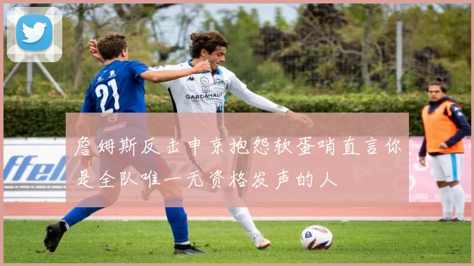 詹姆斯反击申京抱怨软蛋哨直言你是全队唯一无资格发声的人