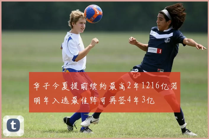 华子今夏提前续约最高2年1216亿若明年入选最佳阵可再签4年3亿