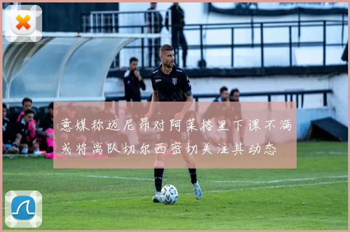 意媒称迈尼昂对阿莱格里下课不满或将离队切尔西密切关注其动态