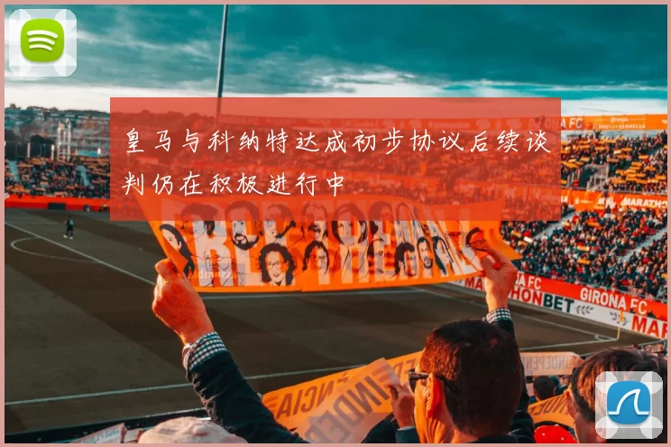 皇马与科纳特达成初步协议后续谈判仍在积极进行中