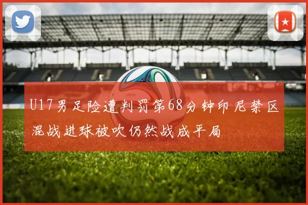 U17男足险遭判罚第68分钟印尼禁区混战进球被吹仍然战成平局