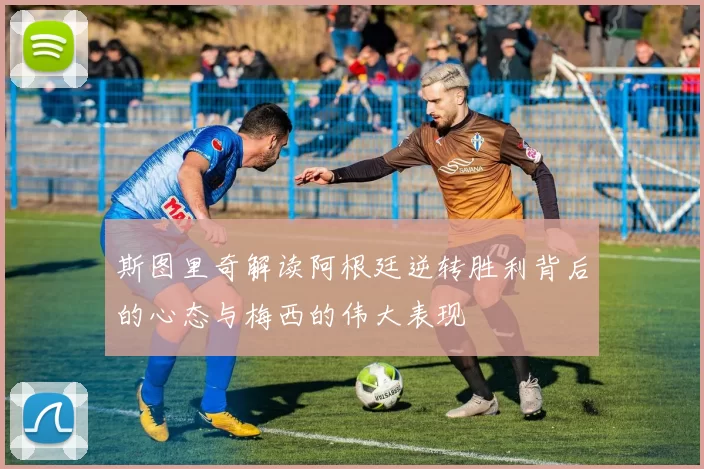 斯图里奇解读阿根廷逆转胜利背后的心态与梅西的伟大表现